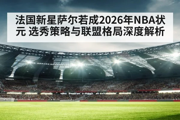 法国新星萨尔若成2026年NBA状元 选秀策略与联盟格局深度解析