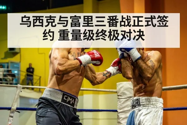 乌西克与富里三番战正式签约 重量级终极对决